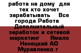 работа на дому  для тех кто хочет зарабатывать. - Все города Работа » Дополнительный заработок и сетевой маркетинг   . Ямало-Ненецкий АО,Муравленко г.